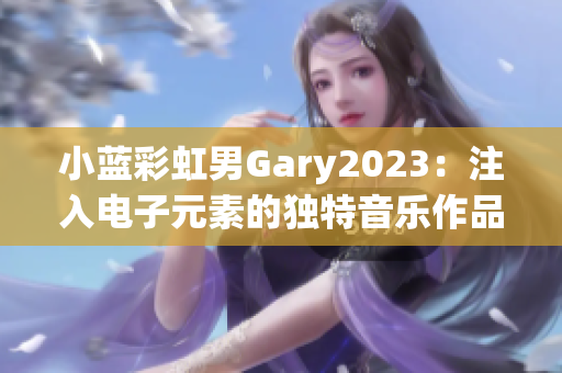 小蓝彩虹男Gary2023：注入电子元素的独特音乐作品