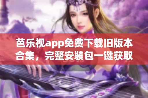 芭乐视app免费下载旧版本合集，完整安装包一键获取