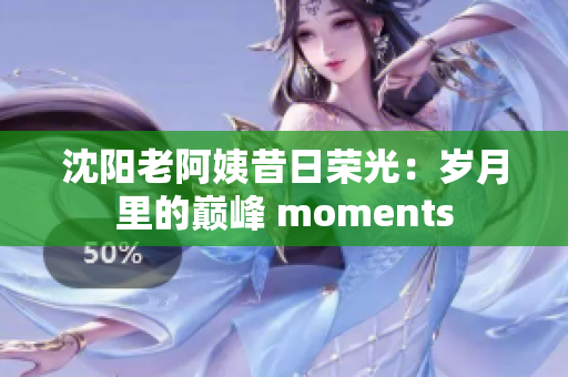 沈阳老阿姨昔日荣光：岁月里的巅峰 moments