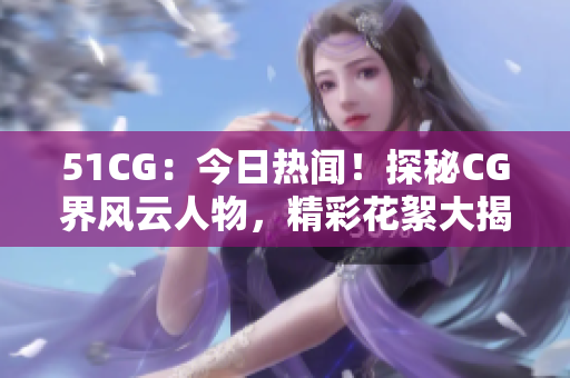 51CG：今日热闻！探秘CG界风云人物，精彩花絮大揭秘