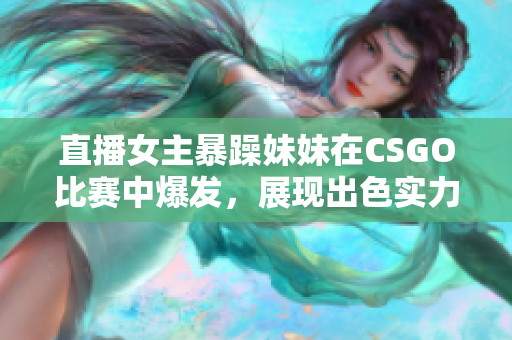 直播女主暴躁妹妹在CSGO比赛中爆发，展现出色实力！