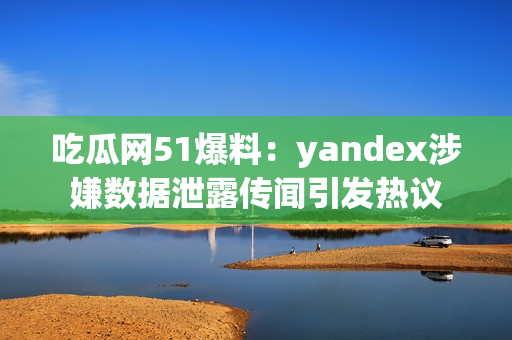 吃瓜网51爆料：yandex涉嫌数据泄露传闻引发热议