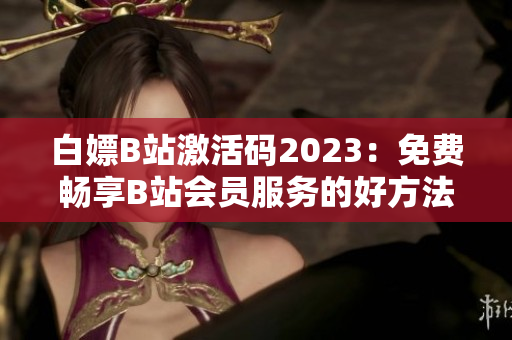 白嫖B站激活码2023：免费畅享B站会员服务的好方法