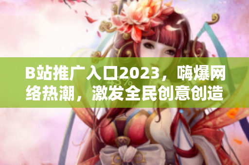 B站推广入口2023，嗨爆网络热潮，激发全民创意创造力