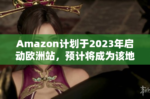 Amazon计划于2023年启动欧洲站，预计将成为该地区的最大电商平台