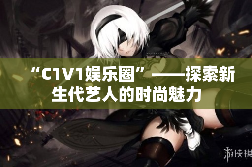 “C1V1娱乐圈”——探索新生代艺人的时尚魅力