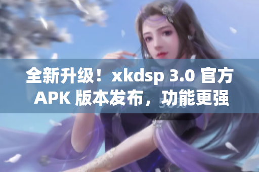 全新升级！xkdsp 3.0 官方 APK 版本发布，功能更强大(1)