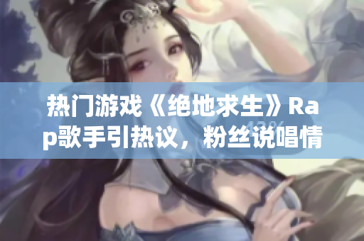 热门游戏《绝地求生》Rap歌手引热议，粉丝说唱情感共鸣