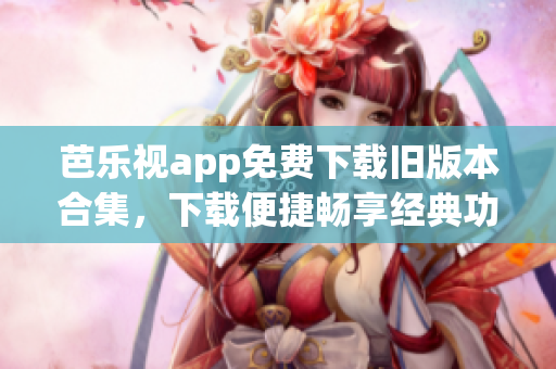 芭乐视app免费下载旧版本合集，下载便捷畅享经典功能