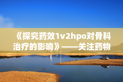 《探究药效1v2hpo对骨科治疗的影响》——关注药物治疗新趋势