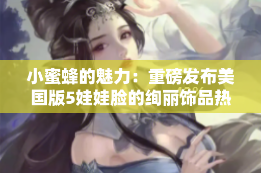 小蜜蜂的魅力：重磅发布美国版5娃娃脸的绚丽饰品热销中！