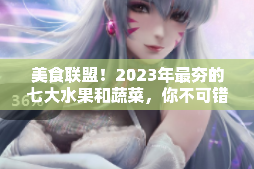 美食联盟！2023年最夯的七大水果和蔬菜，你不可错过！