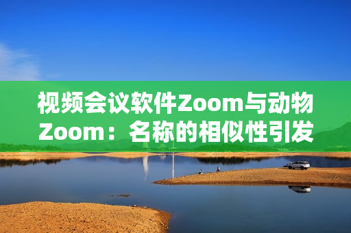 视频会议软件Zoom与动物Zoom：名称的相似性引发的关注