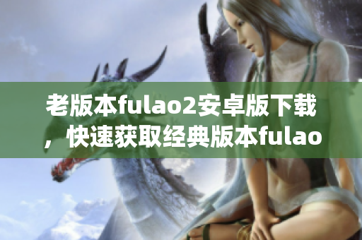 老版本fulao2安卓版下载，快速获取经典版本fulao2安卓版(1)