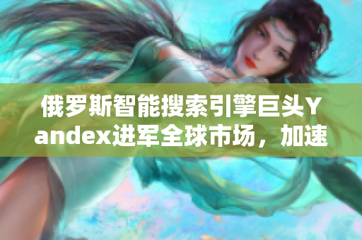 俄罗斯智能搜索引擎巨头Yandex进军全球市场，加速全球布局战略