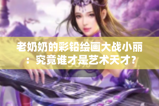 老奶奶的彩铅绘画大战小丽：究竟谁才是艺术天才？