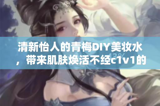 清新怡人的青梅DIY美妆水，带来肌肤焕活不经c1v1的私密修护