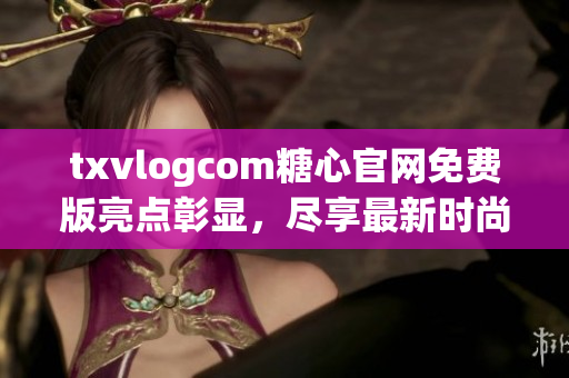 txvlogcom糖心官网免费版亮点彰显，尽享最新时尚资讯