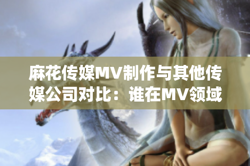 麻花传媒MV制作与其他传媒公司对比：谁在MV领域脱颖而出？(1)