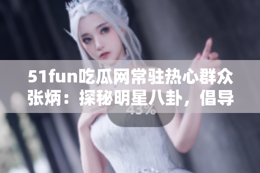 51fun吃瓜网常驻热心群众张炳：探秘明星八卦，倡导正能量