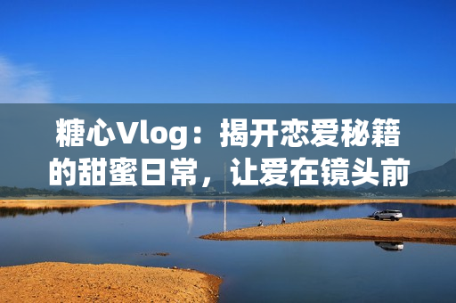 糖心Vlog：揭开恋爱秘籍的甜蜜日常，让爱在镜头前绽放！