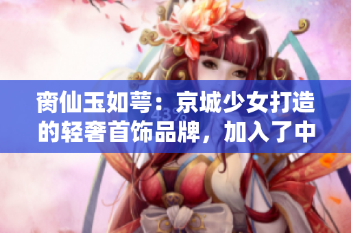 脔仙玉如萼：京城少女打造的轻奢首饰品牌，加入了中式元素