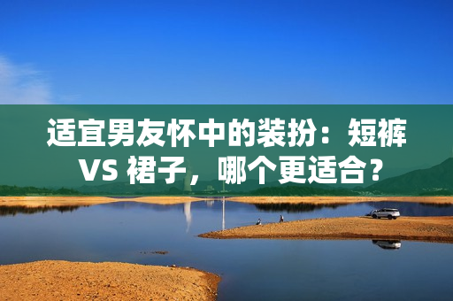 适宜男友怀中的装扮：短裤 VS 裙子，哪个更适合？