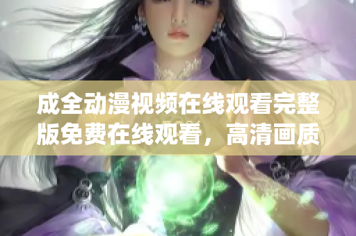 成全动漫视频在线观看完整版免费在线观看，高清画质尽收眼底(1)