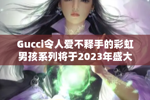 Gucci令人爱不释手的彩虹男孩系列将于2023年盛大推出！