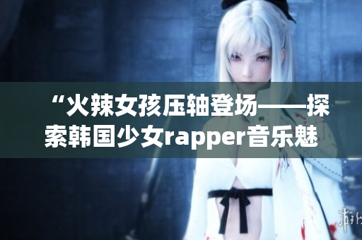 “火辣女孩压轴登场——探索韩国少女rapper音乐魅力”