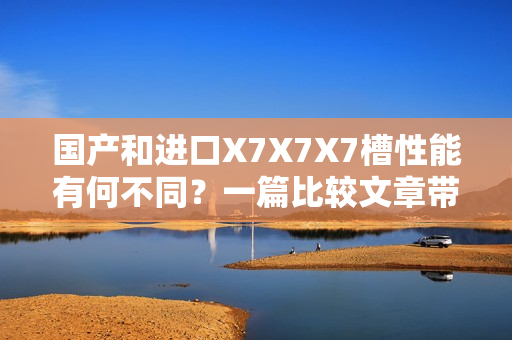 国产和进口X7X7X7槽性能有何不同？一篇比较文章带你分析！