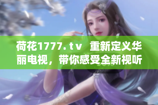 荷花1777. tⅴ  重新定义华丽电视，带你感受全新视听盛宴(1)