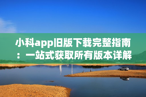 小科app旧版下载完整指南：一站式获取所有版本详解