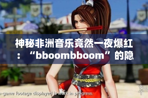 神秘非洲音乐竟然一夜爆红：“bboombboom”的隐秘含义解析