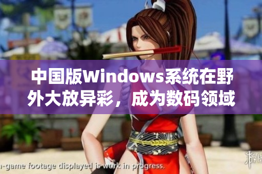 中国版Windows系统在野外大放异彩，成为数码领域最强“战士”