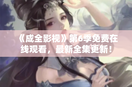 《成全影视》第6季免费在线观看，最新全集更新！