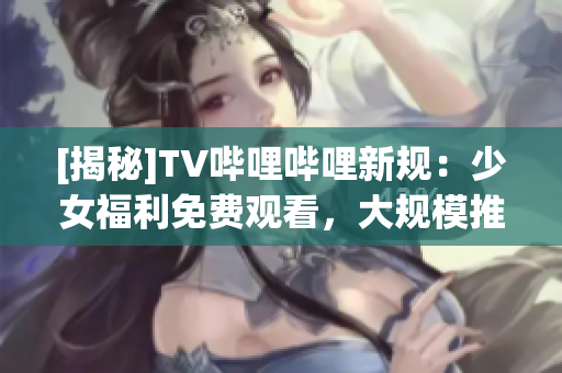 [揭秘]TV哔哩哔哩新规：少女福利免费观看，大规模推广！