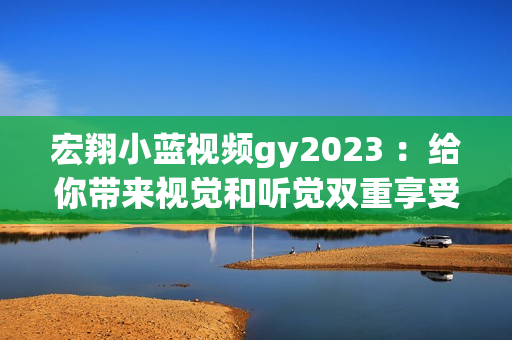 宏翔小蓝视频gy2023 ：给你带来视觉和听觉双重享受的优质产品