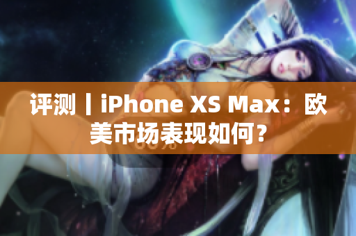 评测丨iPhone XS Max：欧美市场表现如何？