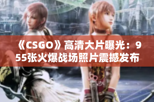 《CSGO》高清大片曝光：955张火爆战场照片震撼发布！