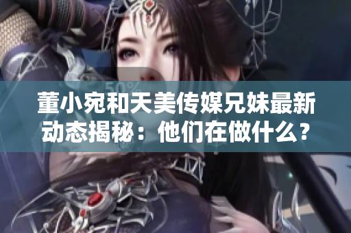 董小宛和天美传媒兄妹最新动态揭秘：他们在做什么？