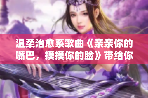 温柔治愈系歌曲《亲亲你的嘴巴，摸摸你的脸》带给你舒缓愉悦享受