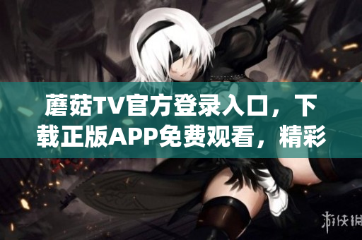 蘑菇TV官方登录入口，下载正版APP免费观看，精彩内容不容错过(1)