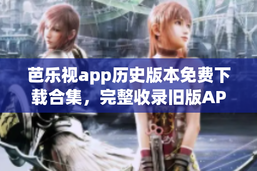 芭乐视app历史版本免费下载合集，完整收录旧版APK文件(1)