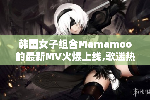 韩国女子组合Mamamoo的最新MV火爆上线,歌迷热议