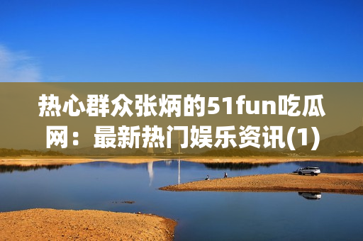 热心群众张炳的51fun吃瓜网：最新热门娱乐资讯(1)