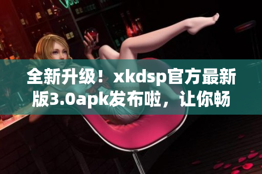 全新升级！xkdsp官方最新版3.0apk发布啦，让你畅享更多功能(1)