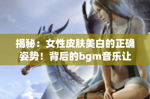 揭秘：女性皮肤美白的正确姿势！背后的bgm音乐让你陷入听觉盛宴！