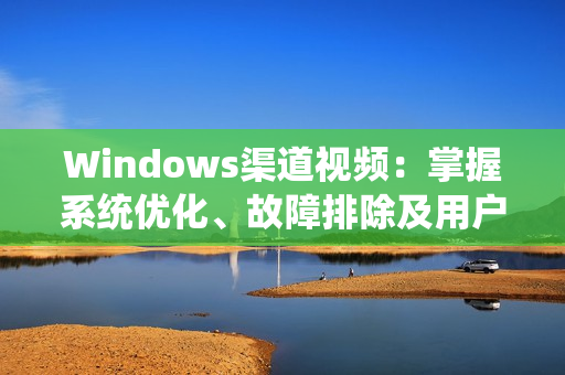 Windows渠道视频：掌握系统优化、故障排除及用户支持的技巧