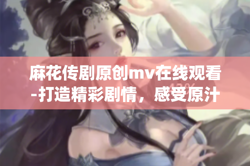 麻花传剧原创mv在线观看-打造精彩剧情，感受原汁原味的表演艺术(1)